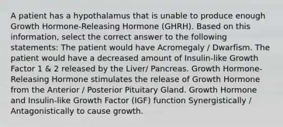 A patient has a hypothalamus that is unable to produce enough Growth Hormone-Releasing Hormone (GHRH). Based on this information, select the correct answer to the following statements: The patient would have Acromegaly / Dwarfism. The patient would have a decreased amount of Insulin-like Growth Factor 1 & 2 released by the Liver/ Pancreas. Growth Hormone-Releasing Hormone stimulates the release of Growth Hormone from the Anterior / Posterior Pituitary Gland. Growth Hormone and Insulin-like Growth Factor (IGF) function Synergistically / Antagonistically to cause growth.