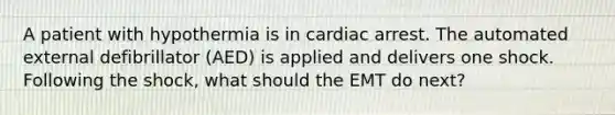 A patient with hypothermia is in cardiac arrest. The automated external defibrillator (AED) is applied and delivers one shock. Following the shock, what should the EMT do next?