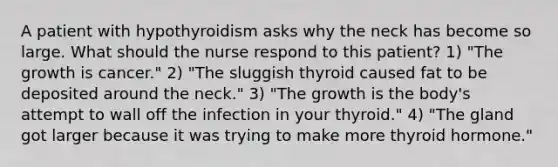 A patient with hypothyroidism asks why the neck has become so large. What should the nurse respond to this patient? 1) "The growth is cancer." 2) "The sluggish thyroid caused fat to be deposited around the neck." 3) "The growth is the body's attempt to wall off the infection in your thyroid." 4) "The gland got larger because it was trying to make more thyroid hormone."