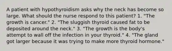 A patient with hypothyroidism asks why the neck has become so large. What should the nurse respond to this patient? 1. "The growth is cancer." 2. "The sluggish thyroid caused fat to be deposited around the neck." 3. "The growth is the body's attempt to wall off the infection in your thyroid." 4. "The gland got larger because it was trying to make more thyroid hormone."