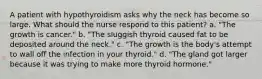 A patient with hypothyroidism asks why the neck has become so large. What should the nurse respond to this patient? a. "The growth is cancer." b. "The sluggish thyroid caused fat to be deposited around the neck." c. "The growth is the body's attempt to wall off the infection in your thyroid." d. "The gland got larger because it was trying to make more thyroid hormone."