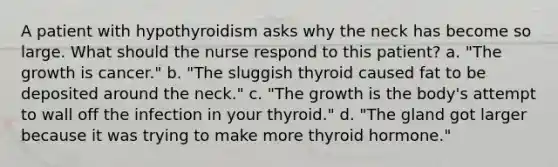 A patient with hypothyroidism asks why the neck has become so large. What should the nurse respond to this patient? a. "The growth is cancer." b. "The sluggish thyroid caused fat to be deposited around the neck." c. "The growth is the body's attempt to wall off the infection in your thyroid." d. "The gland got larger because it was trying to make more thyroid hormone."