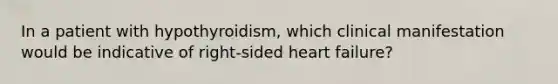 In a patient with hypothyroidism, which clinical manifestation would be indicative of right-sided heart failure?