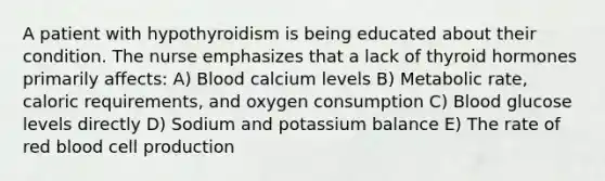 A patient with hypothyroidism is being educated about their condition. The nurse emphasizes that a lack of thyroid hormones primarily affects: A) Blood calcium levels B) Metabolic rate, caloric requirements, and oxygen consumption C) Blood glucose levels directly D) Sodium and potassium balance E) The rate of red blood cell production