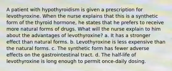 A patient with hypothyroidism is given a prescription for levothyroxine. When the nurse explains that this is a synthetic form of the thyroid hormone, he states that he prefers to receive more natural forms of drugs. What will the nurse explain to him about the advantages of levothyroxine? a. It has a stronger effect than natural forms. b. Levothyroxine is less expensive than the natural forms. c. The synthetic form has fewer adverse effects on the gastrointestinal tract. d. The half-life of levothyroxine is long enough to permit once-daily dosing.