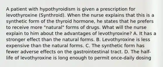 A patient with hypothyroidism is given a prescription for levothyroxine (Synthroid). When the nurse explains that this is a synthetic form of the thyroid hormone, he states that he prefers to receive more "natural" forms of drugs. What will the nurse explain to him about the advantages of levothyroxine? A. It has a stronger effect than the natural forms. B. Levothyroxine is less expensive than the natural forms. C. The synthetic form has fewer adverse effects on the gastrointestinal tract. D. The half-life of levothyroxine is long enough to permit once-daily dosing