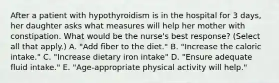 After a patient with hypothyroidism is in the hospital for 3 days, her daughter asks what measures will help her mother with constipation. What would be the nurse's best response? (Select all that apply.) A. "Add fiber to the diet." B. "Increase the caloric intake." C. "Increase dietary iron intake" D. "Ensure adequate fluid intake." E. "Age-appropriate physical activity will help."