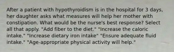 After a patient with hypothyroidism is in the hospital for 3 days, her daughter asks what measures will help her mother with constipation. What would be the nurse's best response? Select all that apply. "Add fiber to the diet." "Increase the caloric intake." "Increase dietary iron intake" "Ensure adequate fluid intake." "Age-appropriate physical activity will help."