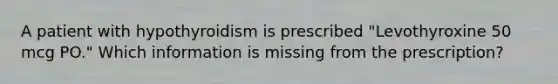 A patient with hypothyroidism is prescribed "Levothyroxine 50 mcg PO." Which information is missing from the prescription?