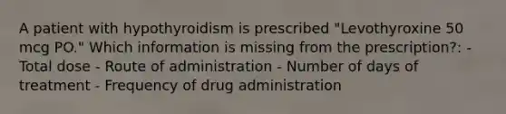 A patient with hypothyroidism is prescribed "Levothyroxine 50 mcg PO." Which information is missing from the prescription?: - Total dose - Route of administration - Number of days of treatment - Frequency of drug administration