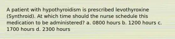 A patient with hypothyroidism is prescribed levothyroxine (Synthroid). At which time should the nurse schedule this medication to be administered? a. 0800 hours b. 1200 hours c. 1700 hours d. 2300 hours