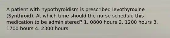 A patient with hypothyroidism is prescribed levothyroxine (Synthroid). At which time should the nurse schedule this medication to be administered? 1. 0800 hours 2. 1200 hours 3. 1700 hours 4. 2300 hours