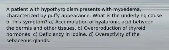 A patient with hypothyroidism presents with myxedema, characterized by puffy appearance. What is the underlying cause of this symptom? a) Accumulation of hyaluronic acid between the dermis and other tissues. b) Overproduction of thyroid hormones. c) Deficiency in iodine. d) Overactivity of the sebaceous glands.