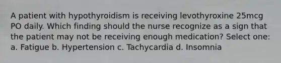 A patient with hypothyroidism is receiving levothyroxine 25mcg PO daily. Which finding should the nurse recognize as a sign that the patient may not be receiving enough medication? Select one: a. Fatigue b. Hypertension c. Tachycardia d. Insomnia