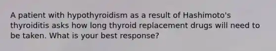 A patient with hypothyroidism as a result of Hashimoto's thyroiditis asks how long thyroid replacement drugs will need to be taken. What is your best response?