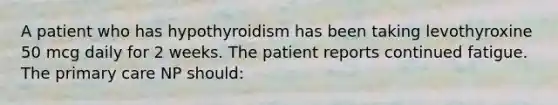 A patient who has hypothyroidism has been taking levothyroxine 50 mcg daily for 2 weeks. The patient reports continued fatigue. The primary care NP should: