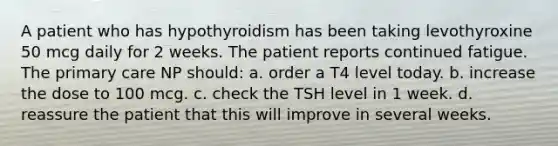 A patient who has hypothyroidism has been taking levothyroxine 50 mcg daily for 2 weeks. The patient reports continued fatigue. The primary care NP should: a. order a T4 level today. b. increase the dose to 100 mcg. c. check the TSH level in 1 week. d. reassure the patient that this will improve in several weeks.