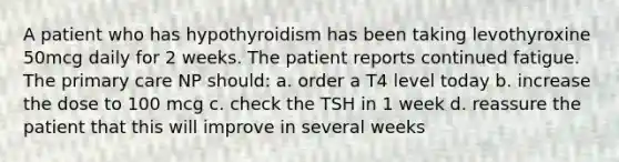 A patient who has hypothyroidism has been taking levothyroxine 50mcg daily for 2 weeks. The patient reports continued fatigue. The primary care NP should: a. order a T4 level today b. increase the dose to 100 mcg c. check the TSH in 1 week d. reassure the patient that this will improve in several weeks