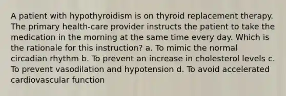 A patient with hypothyroidism is on thyroid replacement therapy. The primary health-care provider instructs the patient to take the medication in the morning at the same time every day. Which is the rationale for this instruction? a. To mimic the normal circadian rhythm b. To prevent an increase in cholesterol levels c. To prevent vasodilation and hypotension d. To avoid accelerated cardiovascular function