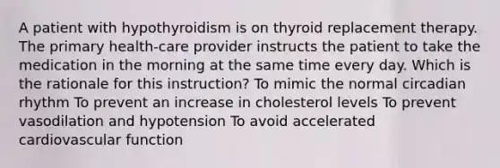 A patient with hypothyroidism is on thyroid replacement therapy. The primary health-care provider instructs the patient to take the medication in the morning at the same time every day. Which is the rationale for this instruction? To mimic the normal circadian rhythm To prevent an increase in cholesterol levels To prevent vasodilation and hypotension To avoid accelerated cardiovascular function