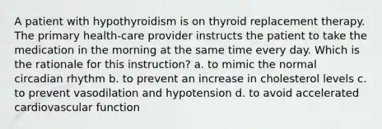 A patient with hypothyroidism is on thyroid replacement therapy. The primary health-care provider instructs the patient to take the medication in the morning at the same time every day. Which is the rationale for this instruction? a. to mimic the normal circadian rhythm b. to prevent an increase in cholesterol levels c. to prevent vasodilation and hypotension d. to avoid accelerated cardiovascular function