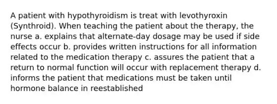 A patient with hypothyroidism is treat with levothyroxin (Synthroid). When teaching the patient about the therapy, the nurse a. explains that alternate-day dosage may be used if side effects occur b. provides written instructions for all information related to the medication therapy c. assures the patient that a return to normal function will occur with replacement therapy d. informs the patient that medications must be taken until hormone balance in reestablished