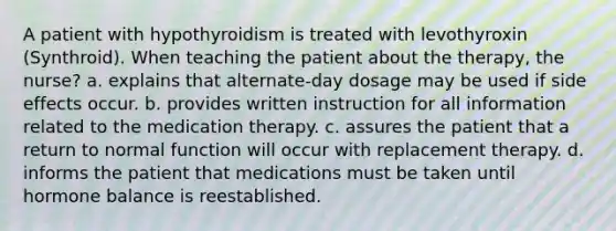 A patient with hypothyroidism is treated with levothyroxin (Synthroid). When teaching the patient about the therapy, the nurse? a. explains that alternate-day dosage may be used if side effects occur. b. provides written instruction for all information related to the medication therapy. c. assures the patient that a return to normal function will occur with replacement therapy. d. informs the patient that medications must be taken until hormone balance is reestablished.