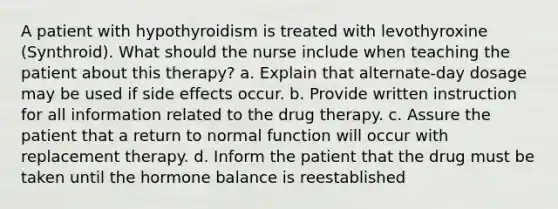 A patient with hypothyroidism is treated with levothyroxine (Synthroid). What should the nurse include when teaching the patient about this therapy? a. Explain that alternate-day dosage may be used if side effects occur. b. Provide written instruction for all information related to the drug therapy. c. Assure the patient that a return to normal function will occur with replacement therapy. d. Inform the patient that the drug must be taken until the hormone balance is reestablished