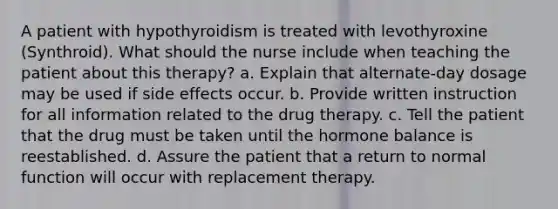 A patient with hypothyroidism is treated with levothyroxine (Synthroid). What should the nurse include when teaching the patient about this therapy? a. Explain that alternate-day dosage may be used if side effects occur. b. Provide written instruction for all information related to the drug therapy. c. Tell the patient that the drug must be taken until the hormone balance is reestablished. d. Assure the patient that a return to normal function will occur with replacement therapy.