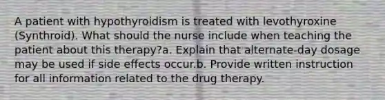 A patient with hypothyroidism is treated with levothyroxine (Synthroid). What should the nurse include when teaching the patient about this therapy?a. Explain that alternate-day dosage may be used if side effects occur.b. Provide written instruction for all information related to the drug therapy.