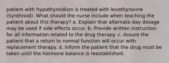 patient with hypothyroidism is treated with levothyroxine (Synthroid). What should the nurse include when teaching the patient about this therapy? a. Explain that alternate-day dosage may be used if side effects occur. b. Provide written instruction for all information related to the drug therapy. c. Assure the patient that a return to normal function will occur with replacement therapy. d. Inform the patient that the drug must be taken until the hormone balance is reestablished.