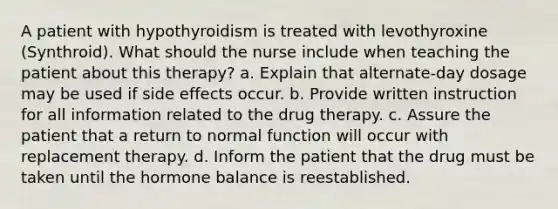 A patient with hypothyroidism is treated with levothyroxine (Synthroid). What should the nurse include when teaching the patient about this therapy? a. Explain that alternate-day dosage may be used if side effects occur. b. Provide written instruction for all information related to the drug therapy. c. Assure the patient that a return to normal function will occur with replacement therapy. d. Inform the patient that the drug must be taken until the hormone balance is reestablished.