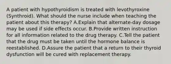 A patient with hypothyroidism is treated with levothyroxine (Synthroid). What should the nurse include when teaching the patient about this therapy? A.Explain that alternate-day dosage may be used if side effects occur. B.Provide written instruction for all information related to the drug therapy. C.Tell the patient that the drug must be taken until the hormone balance is reestablished. D.Assure the patient that a return to their thyroid dysfunction will be cured with replacement therapy.