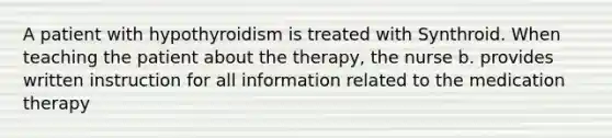 A patient with hypothyroidism is treated with Synthroid. When teaching the patient about the therapy, the nurse b. provides written instruction for all information related to the medication therapy