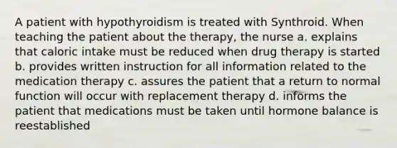 A patient with hypothyroidism is treated with Synthroid. When teaching the patient about the therapy, the nurse a. explains that caloric intake must be reduced when drug therapy is started b. provides written instruction for all information related to the medication therapy c. assures the patient that a return to normal function will occur with replacement therapy d. informs the patient that medications must be taken until hormone balance is reestablished