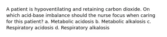 A patient is hypoventilating and retaining carbon dioxide. On which acid-base imbalance should the nurse focus when caring for this patient? a. Metabolic acidosis b. Metabolic alkalosis c. Respiratory acidosis d. Respiratory alkalosis