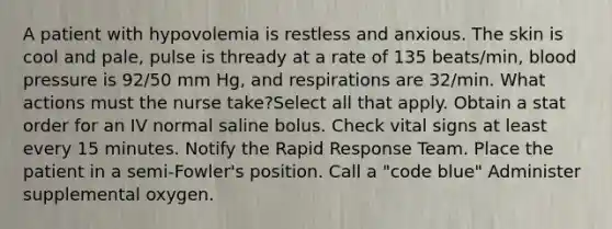 A patient with hypovolemia is restless and anxious. The skin is cool and pale, pulse is thready at a rate of 135 beats/min, blood pressure is 92/50 mm Hg, and respirations are 32/min. What actions must the nurse take?Select all that apply. Obtain a stat order for an IV normal saline bolus. Check vital signs at least every 15 minutes. Notify the Rapid Response Team. Place the patient in a semi-Fowler's position. Call a "code blue" Administer supplemental oxygen.