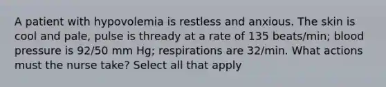 A patient with hypovolemia is restless and anxious. The skin is cool and pale, pulse is thready at a rate of 135 beats/min; blood pressure is 92/50 mm Hg; respirations are 32/min. What actions must the nurse take? Select all that apply