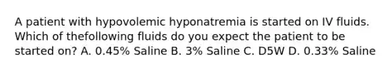 A patient with hypovolemic hyponatremia is started on IV fluids. Which of thefollowing fluids do you expect the patient to be started on? A. 0.45% Saline B. 3% Saline C. D5W D. 0.33% Saline