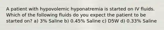 A patient with hypovolemic hyponatremia is started on IV fluids. Which of the following fluids do you expect the patient to be started on? a) 3% Saline b) 0.45% Saline c) D5W d) 0.33% Saline