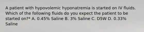 A patient with hypovolemic hyponatremia is started on IV fluids. Which of the following fluids do you expect the patient to be started on?* A. 0.45% Saline B. 3% Saline C. D5W D. 0.33% Saline