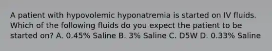 A patient with hypovolemic hyponatremia is started on IV fluids. Which of the following fluids do you expect the patient to be started on? A. 0.45% Saline B. 3% Saline C. D5W D. 0.33% Saline