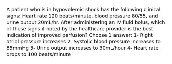 A patient who is in hypovolemic shock has the following clinical signs: Heart rate 120 beats/minute, blood pressure 80/55, and urine output 20mL/hr. After administering an IV fluid bolus, which of these signs if noted by the healthcare provider is the best indication of improved perfusion? Choose 1 answer: 1- Right atrial pressure increases 2- Systolic blood pressure increases to 85mmHg 3- Urine output increases to 30mL/hour 4- Heart rate drops to 100 beats/minute