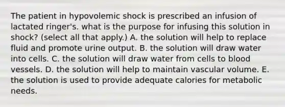 The patient in hypovolemic shock is prescribed an infusion of lactated ringer's. what is the purpose for infusing this solution in shock? (select all that apply.) A. the solution will help to replace fluid and promote urine output. B. the solution will draw water into cells. C. the solution will draw water from cells to blood vessels. D. the solution will help to maintain vascular volume. E. the solution is used to provide adequate calories for metabolic needs.