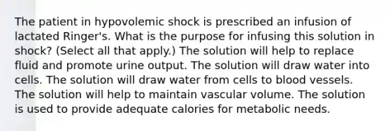 The patient in hypovolemic shock is prescribed an infusion of lactated Ringer's. What is the purpose for infusing this solution in shock? (Select all that apply.) The solution will help to replace fluid and promote urine output. The solution will draw water into cells. The solution will draw water from cells to blood vessels. The solution will help to maintain vascular volume. The solution is used to provide adequate calories for metabolic needs.