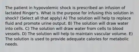 The patient in hypovolemic shock is prescribed an infusion of lactated Ringer's. What is the purpose for infusing this solution in shock? (Select all that apply) A) The solution will help to replace fluid and promote urine output. B) The solution will draw water into cells. C) The solution will draw water from cells to blood vessels. D) The solution will help to maintain vascular volume. E) The solution is used to provide adequate calories for metabolic needs.