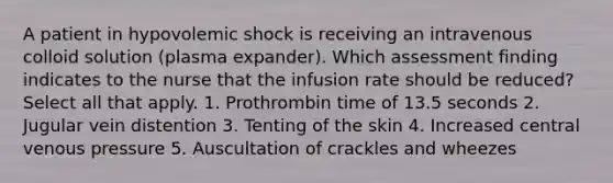 A patient in hypovolemic shock is receiving an intravenous colloid solution (plasma expander). Which assessment finding indicates to the nurse that the infusion rate should be reduced? Select all that apply. 1. Prothrombin time of 13.5 seconds 2. Jugular vein distention 3. Tenting of the skin 4. Increased central venous pressure 5. Auscultation of crackles and wheezes