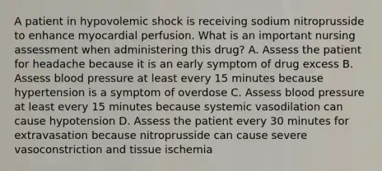 A patient in hypovolemic shock is receiving sodium nitroprusside to enhance myocardial perfusion. What is an important nursing assessment when administering this drug? A. Assess the patient for headache because it is an early symptom of drug excess B. Assess blood pressure at least every 15 minutes because hypertension is a symptom of overdose C. Assess blood pressure at least every 15 minutes because systemic vasodilation can cause hypotension D. Assess the patient every 30 minutes for extravasation because nitroprusside can cause severe vasoconstriction and tissue ischemia