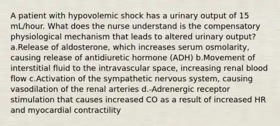 A patient with hypovolemic shock has a urinary output of 15 mL/hour. What does the nurse understand is the compensatory physiological mechanism that leads to altered urinary output?a.Release of aldosterone, which increases serum osmolarity, causing release of antidiuretic hormone (ADH) b.Movement of interstitial fluid to the intravascular space, increasing renal blood flow c.Activation of the sympathetic nervous system, causing vasodilation of the renal arteries d.-Adrenergic receptor stimulation that causes increased CO as a result of increased HR and myocardial contractility