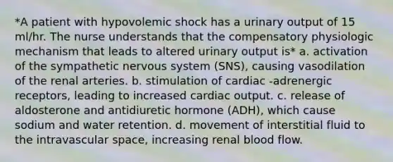 *A patient with hypovolemic shock has a urinary output of 15 ml/hr. The nurse understands that the compensatory physiologic mechanism that leads to altered urinary output is* a. activation of the sympathetic nervous system (SNS), causing vasodilation of the renal arteries. b. stimulation of cardiac -adrenergic receptors, leading to increased cardiac output. c. release of aldosterone and antidiuretic hormone (ADH), which cause sodium and water retention. d. movement of interstitial fluid to the intravascular space, increasing renal blood flow.